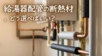 給湯器配管の断熱材、どう選べばいい？