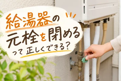 給湯器の元栓を閉めるって正しくできる？